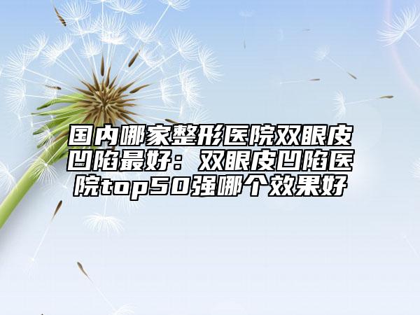 国内哪家整形医院双眼皮凹陷最好：双眼皮凹陷医院top50强哪个效果好