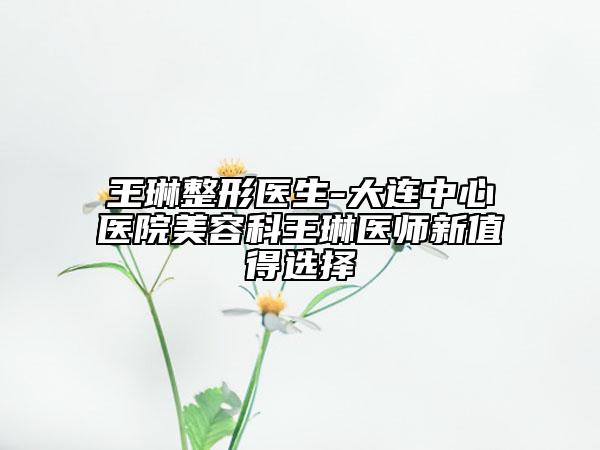 王琳整形医生-大连中心医院美容科王琳医师新值得选择