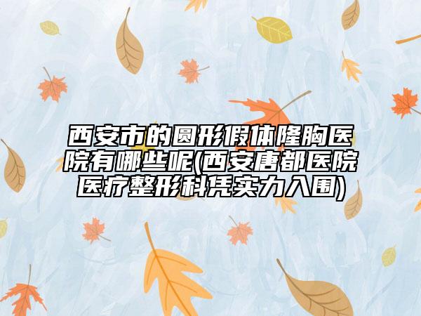西安市的圆形假体隆胸医院有哪些呢(西安唐都医院医疗整形科凭实力入围)