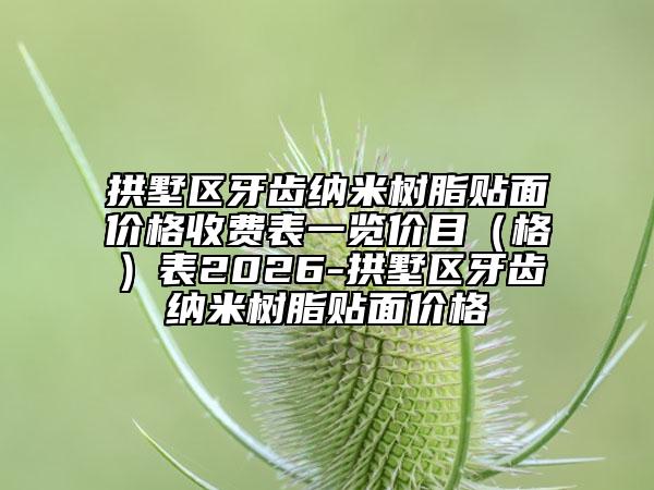 拱墅区牙齿纳米树脂贴面价格收费表一览价目（格）表2026-拱墅区牙齿纳米树脂贴面价格