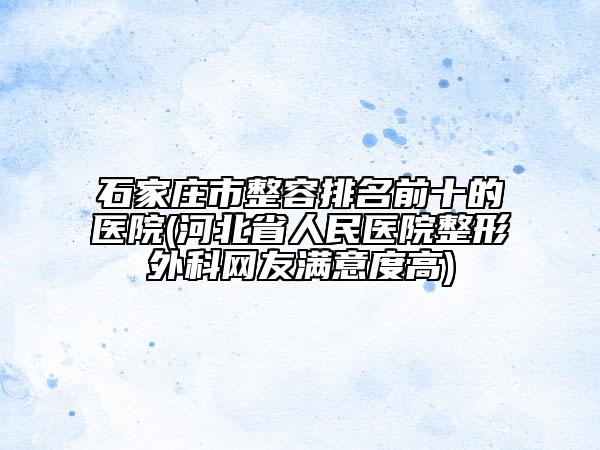 石家庄市整容排名前十的医院(河北省人民医院整形外科网友满意度高)
