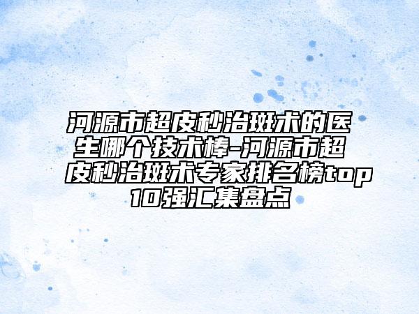 河源市超皮秒治斑术的医生哪个技术棒-河源市超皮秒治斑术专家排名榜top10强汇集盘点