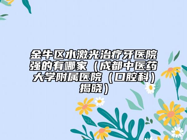 金牛区水激光治疗牙医院强的有哪家（成都中医药大学附属医院（口腔科）揭晓）