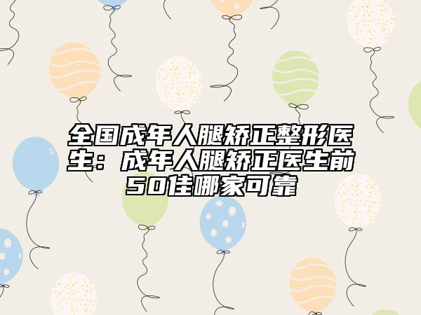 全国成年人腿矫正整形医生：成年人腿矫正医生前50佳哪家可靠