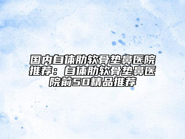 国内自体肋软骨垫鼻医院推荐：自体肋软骨垫鼻医院前50精品推荐