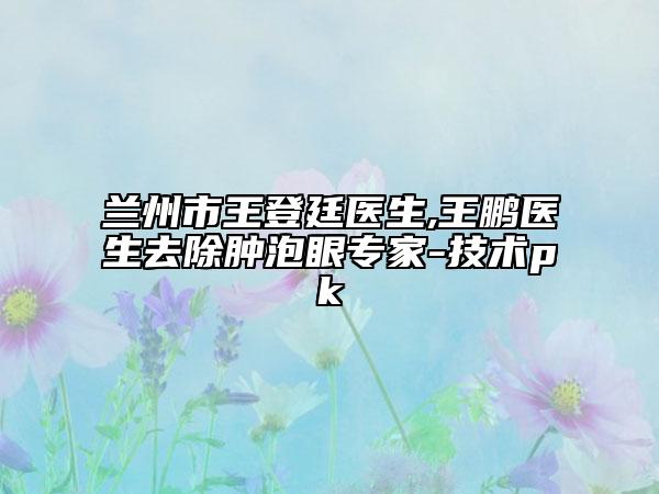 兰州市王登廷医生,王鹏医生去除肿泡眼专家-技术pk