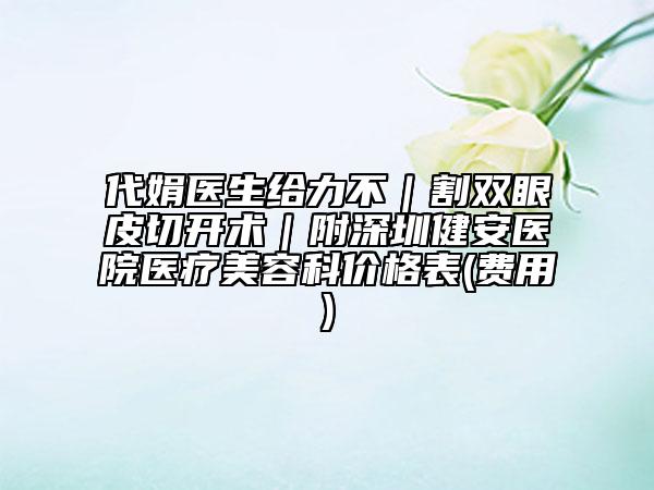 代娟医生给力不｜割双眼皮切开术｜附深圳健安医院医疗美容科价格表(费用)