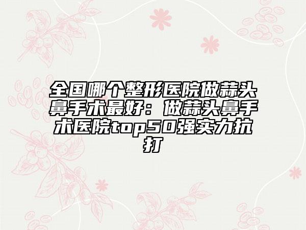 全国哪个整形医院做蒜头鼻手术最好：做蒜头鼻手术医院top50强实力抗打