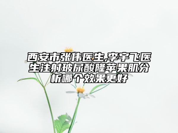 西安市张伟医生,李宇飞医生注射玻尿酸隆苹果肌分析哪个效果更好