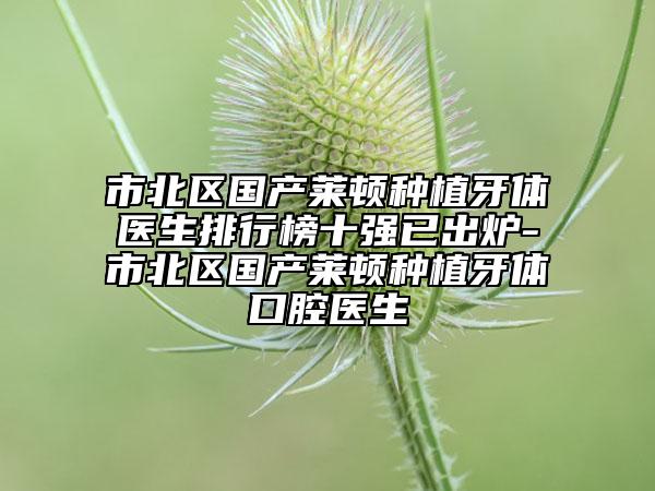 市北区国产莱顿种植牙体医生排行榜十强已出炉-市北区国产莱顿种植牙体口腔医生
