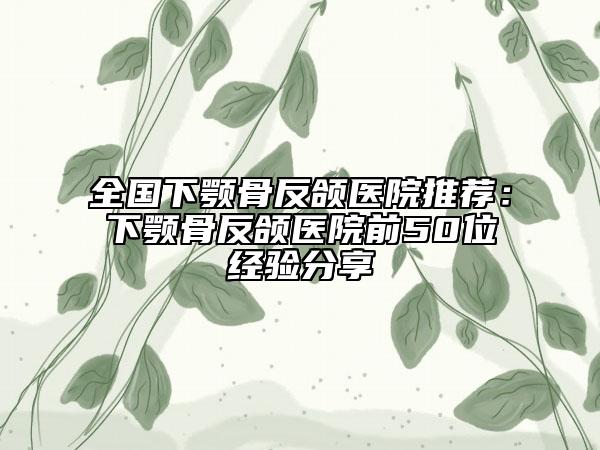 全国下颚骨反颌医院推荐：下颚骨反颌医院前50位经验分享