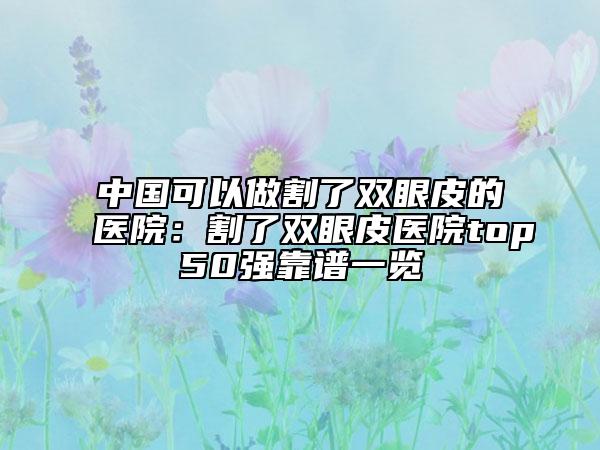 中国可以做割了双眼皮的医院：割了双眼皮医院top50强靠谱一览