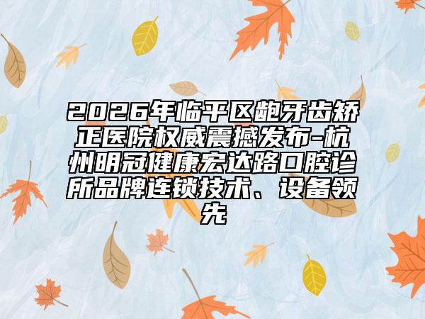 2026年临平区龅牙齿矫正医院权威震撼发布-杭州明冠健康宏达路口腔诊所品牌连锁技术、设备领先