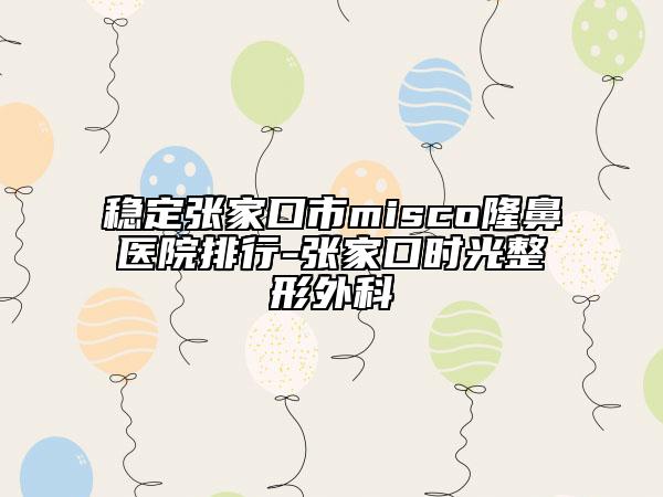 稳定张家口市misco隆鼻医院排行-张家口时光整形外科