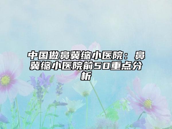中国做鼻冀缩小医院：鼻冀缩小医院前50重点分析