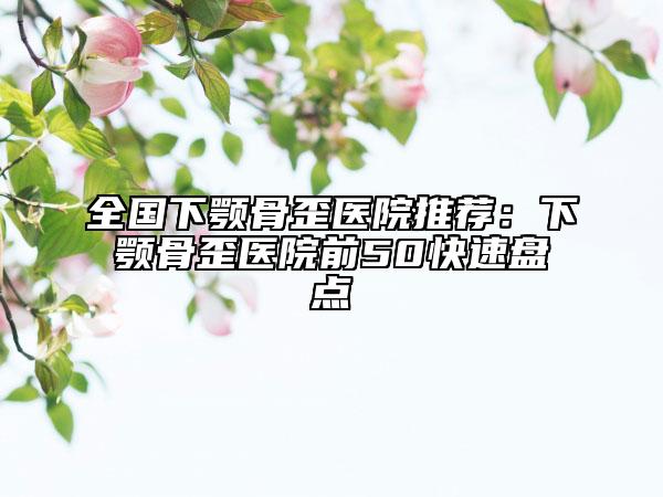 全国下颚骨歪医院推荐：下颚骨歪医院前50快速盘点