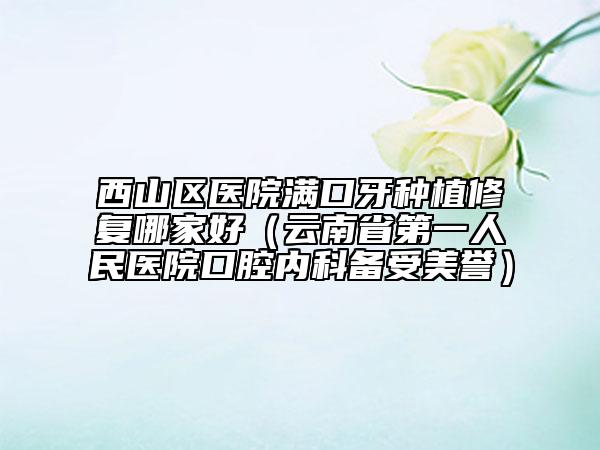 西山区医院满口牙种植修复哪家好（云南省第一人民医院口腔内科备受美誉）
