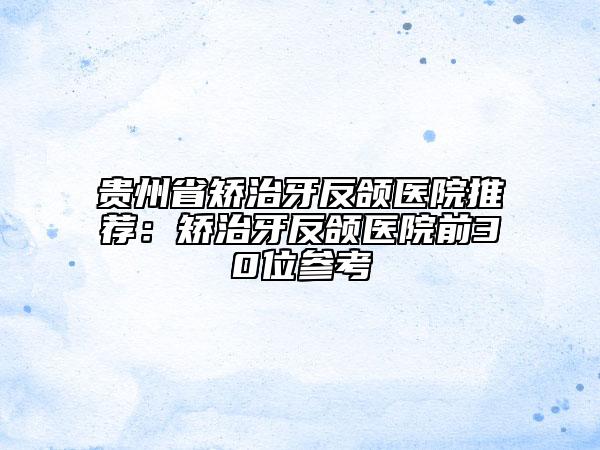 贵州省矫治牙反颌医院推荐：矫治牙反颌医院前30位参考