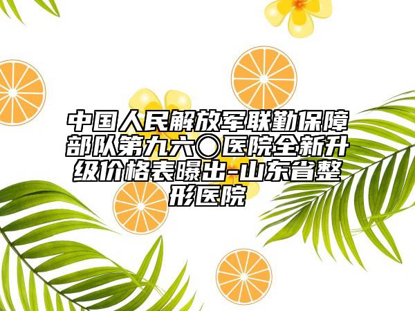 中国人民解放军联勤保障部队第九六〇医院全新升级价格表曝出-山东省整形医院