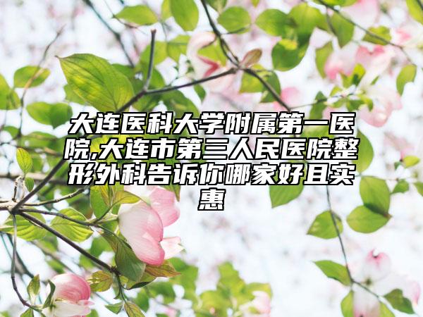 大连医科大学附属第一医院,大连市第三人民医院整形外科告诉你哪家好且实惠