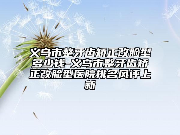 义乌市整牙齿矫正改脸型多少钱-义乌市整牙齿矫正改脸型医院排名风评上新