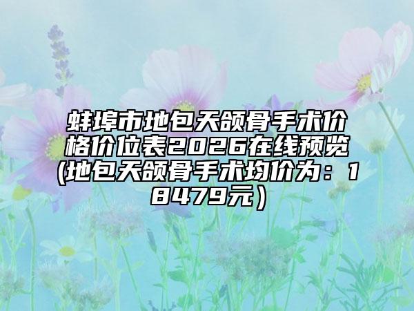 蚌埠市地包天颌骨手术价格价位表2026在线预览(地包天颌骨手术均价为：18479元）
