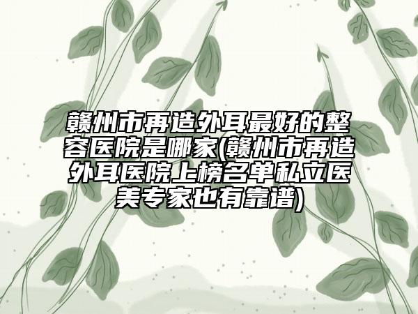赣州市再造外耳最好的整容医院是哪家(赣州市再造外耳医院上榜名单私立医美专家也有靠谱)