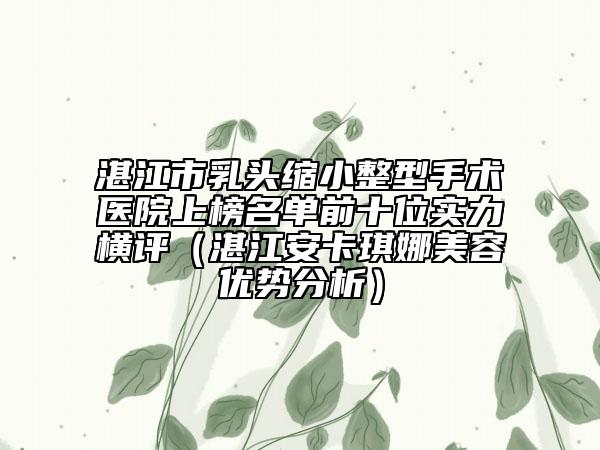 湛江市乳头缩小整型手术医院上榜名单前十位实力横评（湛江安卡琪娜美容优势分析）
