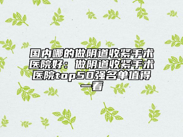 国内哪的做阴道收紧手术医院好：做阴道收紧手术医院top50强名单值得一看