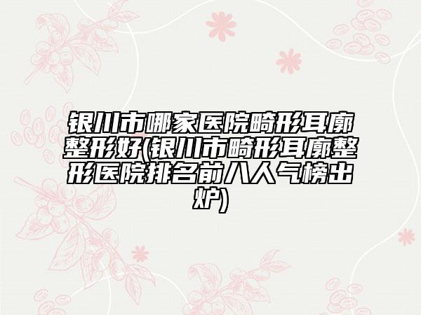 银川市哪家医院畸形耳廓整形好(银川市畸形耳廓整形医院排名前八人气榜出炉)