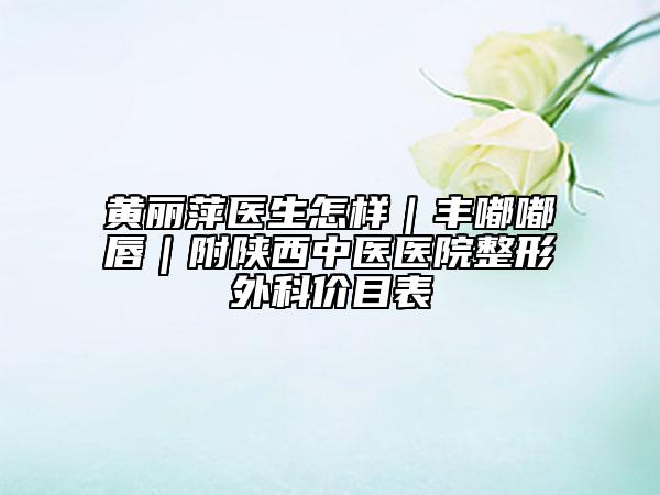 黄丽萍医生怎样｜丰嘟嘟唇｜附陕西中医医院整形外科价目表