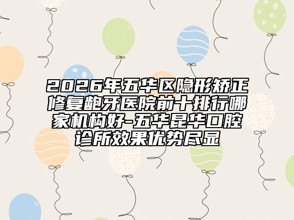 2026年五华区隐形矫正修复龅牙医院前十排行哪家机构好-五华昆华口腔诊所效果优势尽显