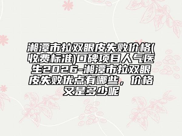 湘潭市拉双眼皮失败价格(收费标准)口碑项目人气医生2026-湘潭市拉双眼皮失败优点有哪些，价格又是多少呢