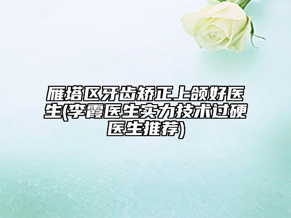 雁塔区牙齿矫正上颌好医生(李霞医生实力技术过硬医生推荐)