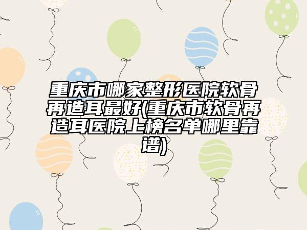 重庆市哪家整形医院软骨再造耳最好(重庆市软骨再造耳医院上榜名单哪里靠谱)
