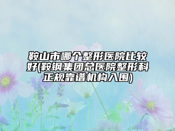 鞍山市哪个整形医院比较好(鞍钢集团总医院整形科正规靠谱机构入围)
