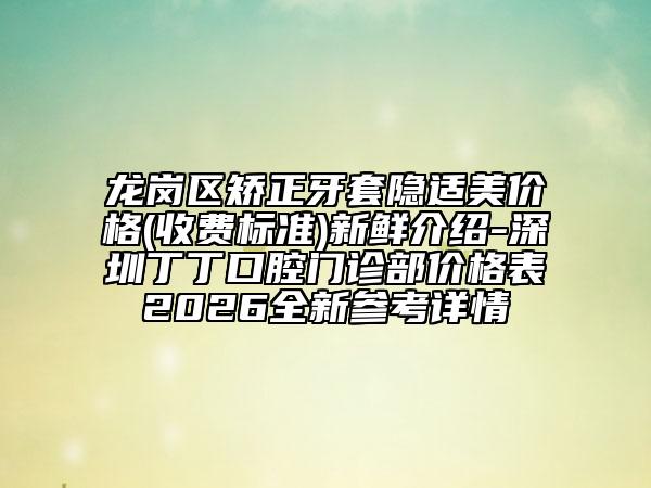 龙岗区矫正牙套隐适美价格(收费标准)新鲜介绍-深圳丁丁口腔门诊部价格表2026全新参考详情