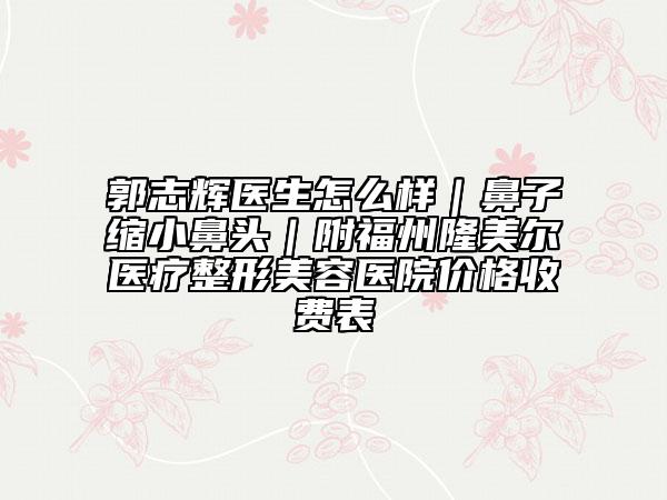郭志辉医生怎么样｜鼻子缩小鼻头｜附福州隆美尔医疗整形美容医院价格收费表