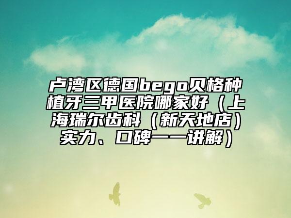 卢湾区德国bego贝格种植牙三甲医院哪家好（上海瑞尔齿科（新天地店）实力、口碑一一讲解）