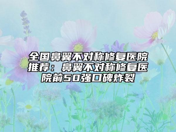 全国鼻翼不对称修复医院推荐：鼻翼不对称修复医院前50强口碑炸裂