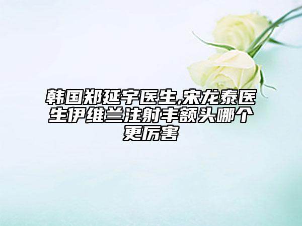 韩国郑延宇医生,宋龙泰医生伊维兰注射丰额头哪个更厉害