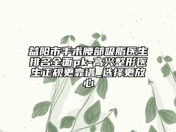 益阳市手术腰部吸脂医生排名全面pk-高兴整形医生正规更靠谱_选择更放心