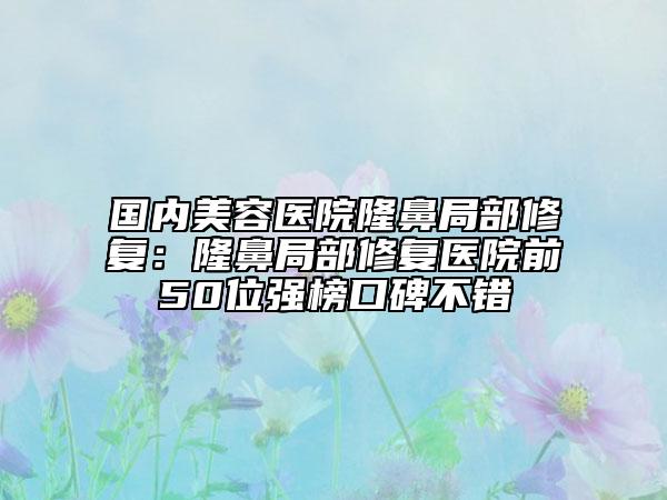 国内美容医院隆鼻局部修复：隆鼻局部修复医院前50位强榜口碑不错