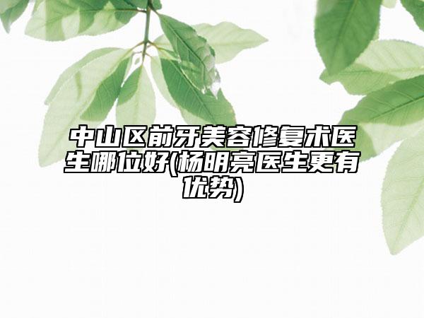中山区前牙美容修复术医生哪位好(杨明亮医生更有优势)