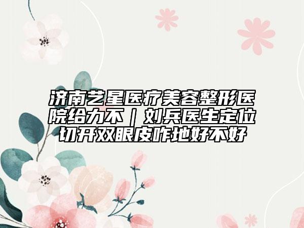 济南艺星医疗美容整形医院给力不｜刘兵医生定位切开双眼皮咋地好不好