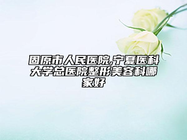 固原市人民医院,宁夏医科大学总医院整形美容科哪家好