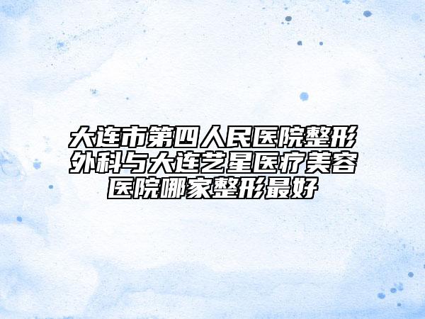大连市第四人民医院整形外科与大连艺星医疗美容医院哪家整形最好