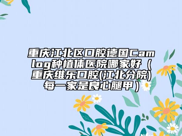 重庆江北区口腔德国Camlog种植体医院哪家好（重庆维乐口腔(江北分院)每一家是良心腿甲）