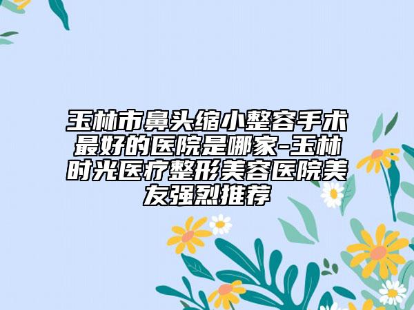 玉林市鼻头缩小整容手术最好的医院是哪家-玉林时光医疗整形美容医院美友强烈推荐