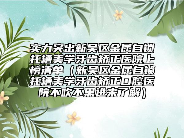 实力突出新吴区金属自锁托槽美学牙齿矫正医院上榜清单（新吴区金属自锁托槽美学牙齿矫正口腔医院不吹不黑进来了解）